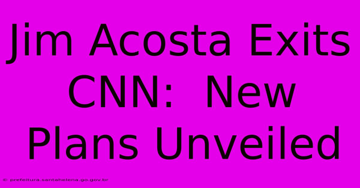 Jim Acosta Exits CNN:  New Plans Unveiled