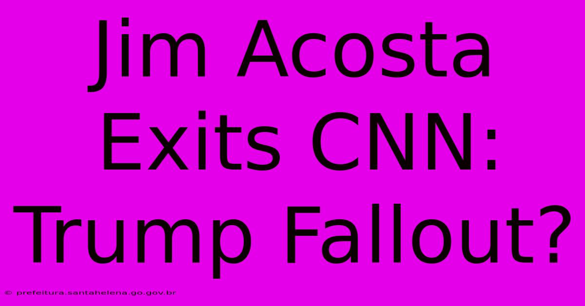 Jim Acosta Exits CNN: Trump Fallout?